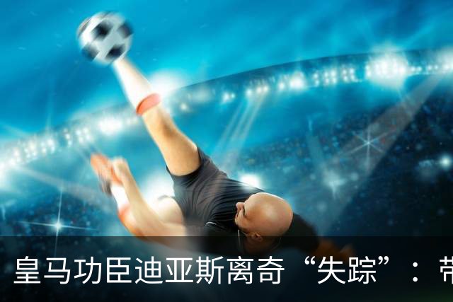 皇马功臣迪亚斯离奇“失踪”：带伤坚持难获穆帅信任，前路何在？